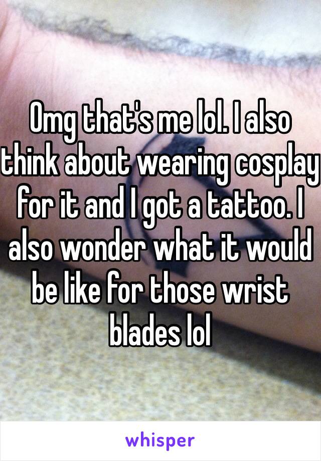 Omg that's me lol. I also think about wearing cosplay for it and I got a tattoo. I also wonder what it would be like for those wrist blades lol