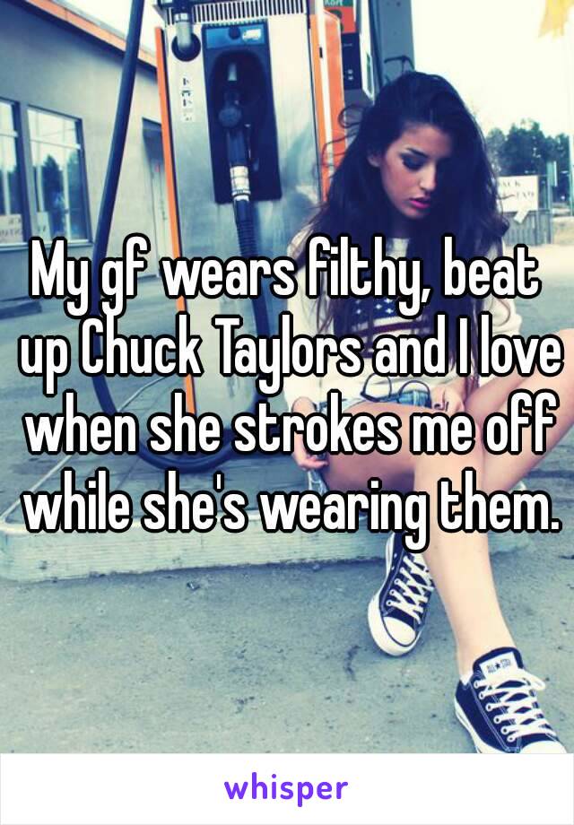 My gf wears filthy, beat up Chuck Taylors and I love when she strokes me off while she's wearing them.