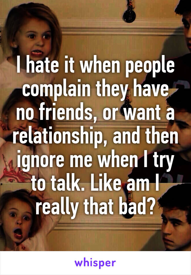 I hate it when people complain they have no friends, or want a relationship, and then ignore me when I try to talk. Like am I really that bad?