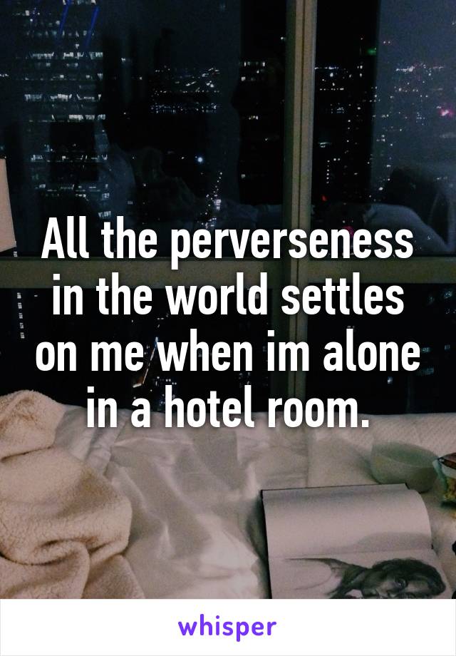 All the perverseness in the world settles on me when im alone in a hotel room.