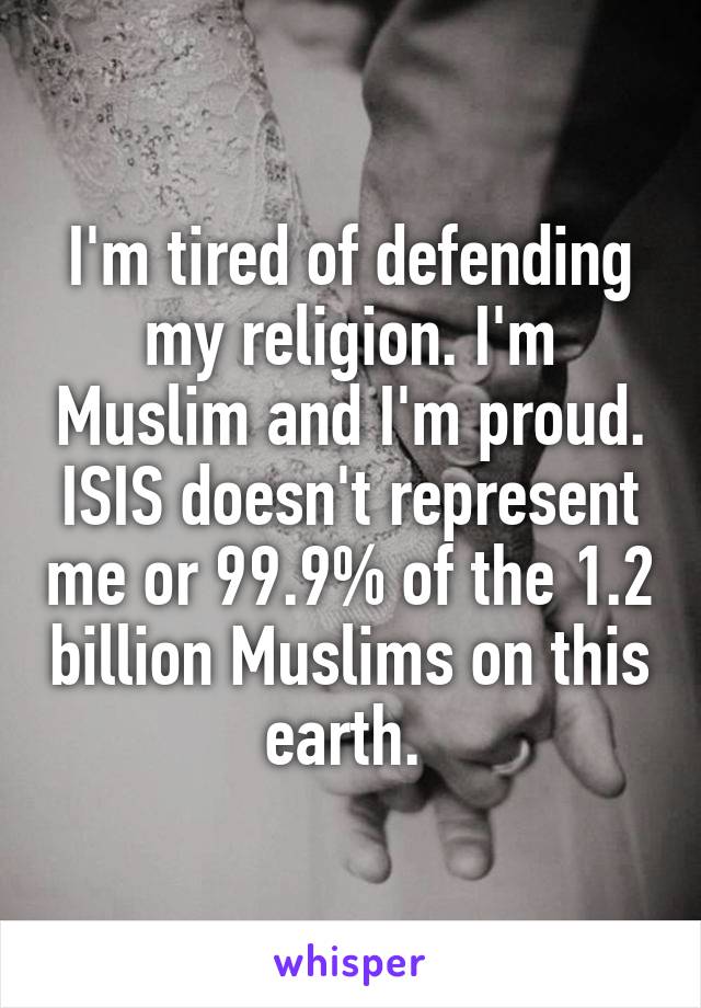I'm tired of defending my religion. I'm Muslim and I'm proud. ISIS doesn't represent me or 99.9% of the 1.2 billion Muslims on this earth. 