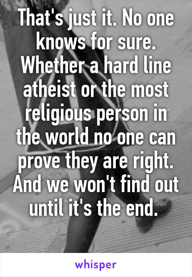 That's just it. No one knows for sure. Whether a hard line atheist or the most religious person in the world no one can prove they are right. And we won't find out until it's the end. 

