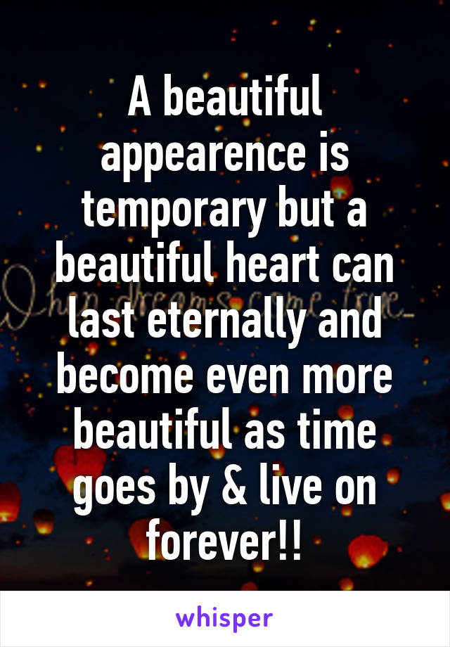 A beautiful appearence is temporary but a beautiful heart can last eternally and become even more beautiful as time goes by & live on forever!!