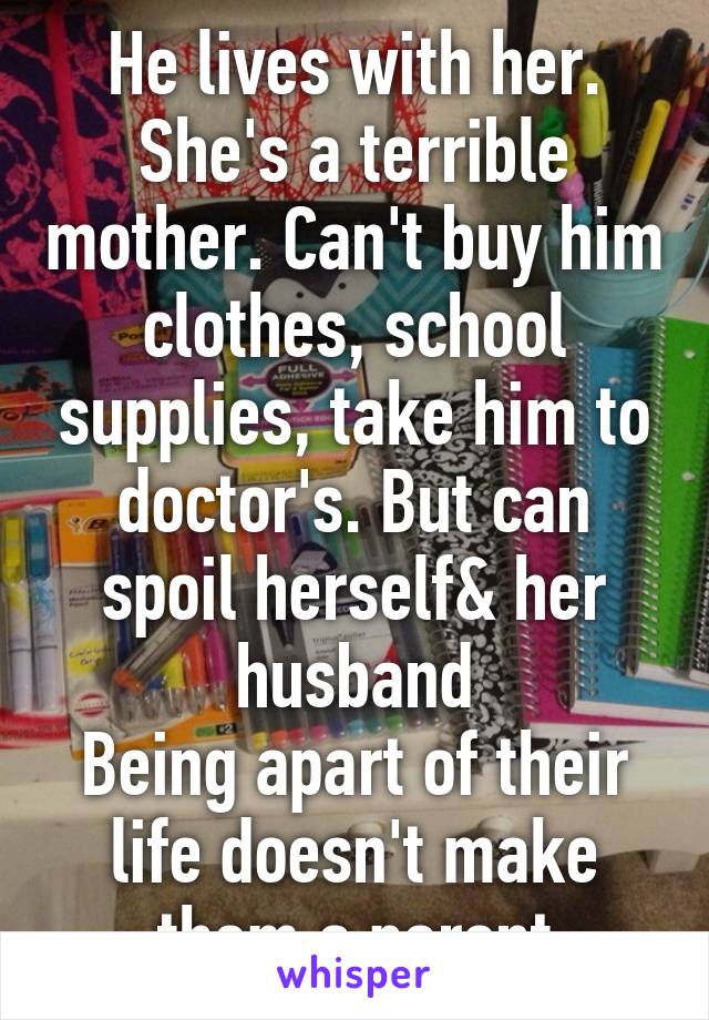 He lives with her. She's a terrible mother. Can't buy him clothes, school supplies, take him to doctor's. But can spoil herself& her husband
Being apart of their life doesn't make them a parent