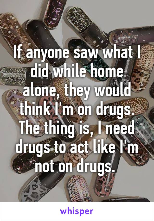 If anyone saw what I did while home alone, they would think I'm on drugs. The thing is, I need drugs to act like I'm not on drugs. 