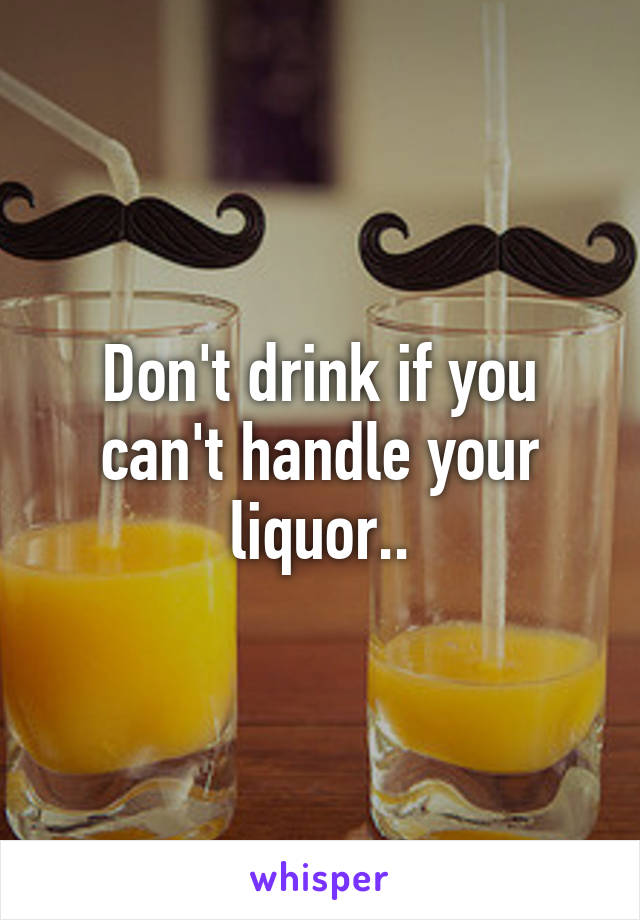 Don't drink if you can't handle your liquor..