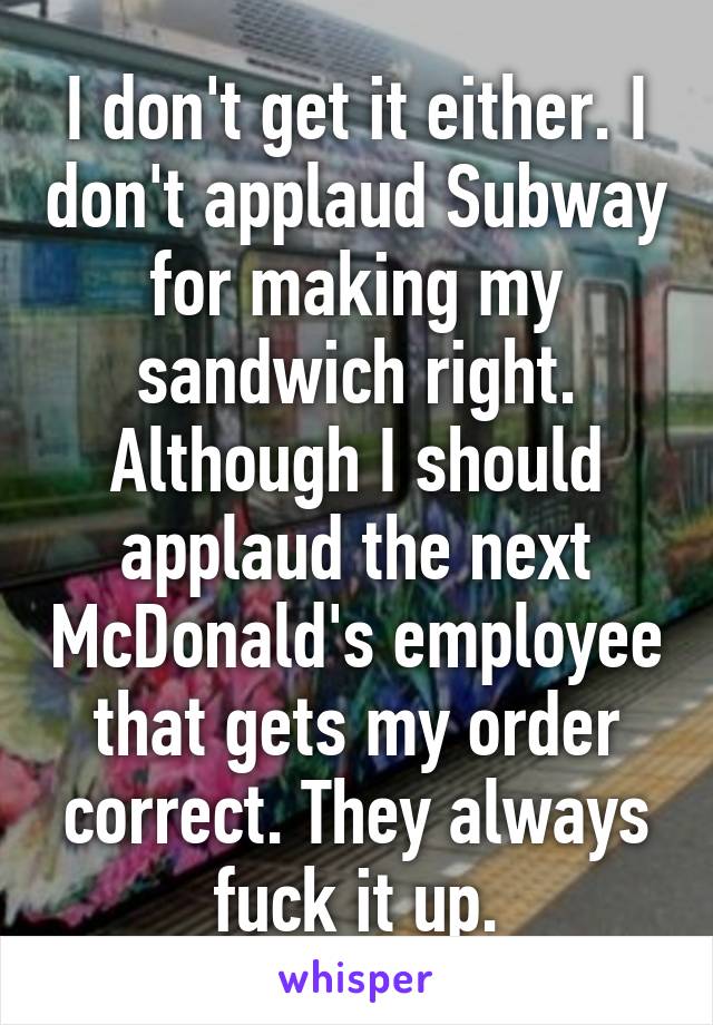 I don't get it either. I don't applaud Subway for making my sandwich right. Although I should applaud the next McDonald's employee that gets my order correct. They always fuck it up.