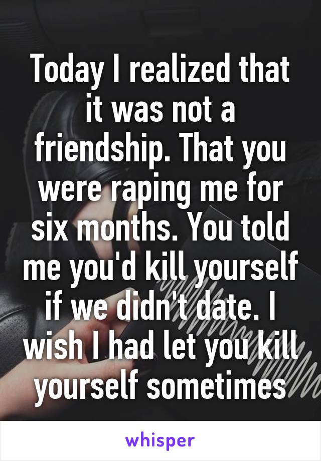 Today I realized that it was not a friendship. That you were raping me for six months. You told me you'd kill yourself if we didn't date. I wish I had let you kill yourself sometimes