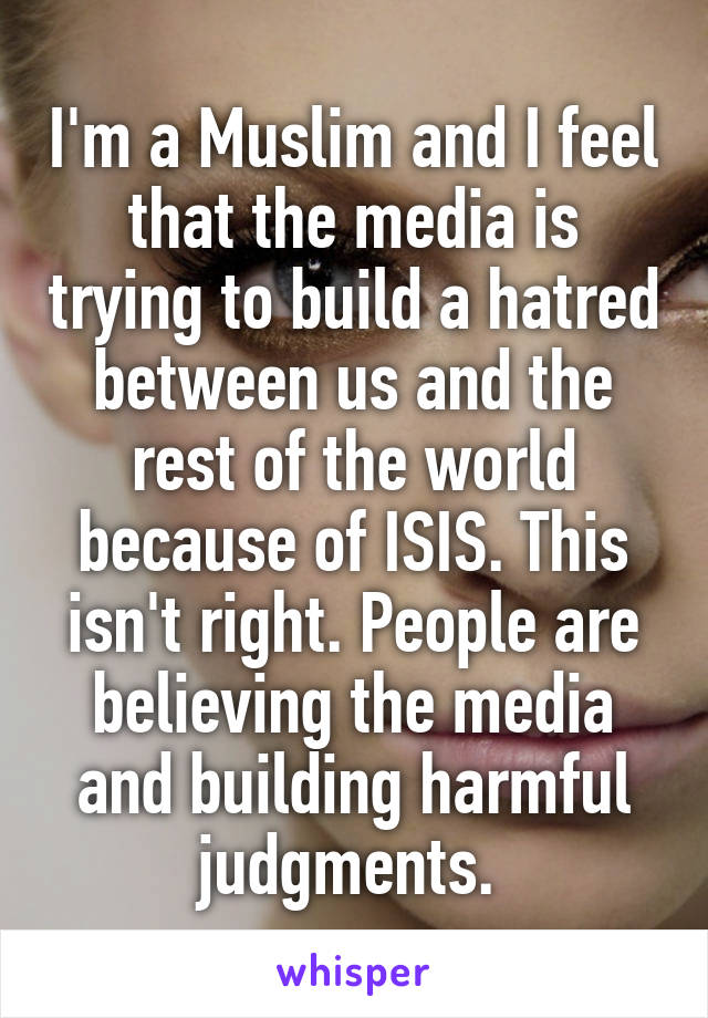 I'm a Muslim and I feel that the media is trying to build a hatred between us and the rest of the world because of ISIS. This isn't right. People are believing the media and building harmful judgments. 