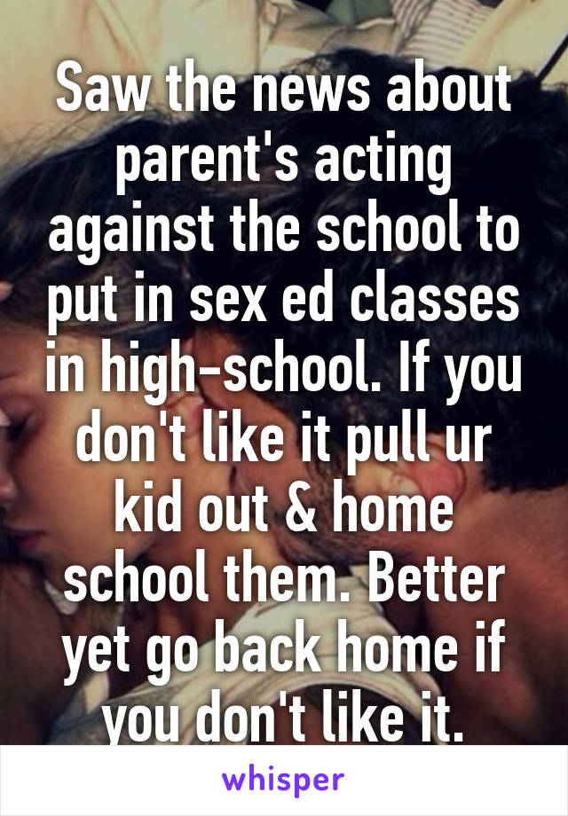 Saw the news about parent's acting against the school to put in sex ed classes in high-school. If you don't like it pull ur kid out & home school them. Better yet go back home if you don't like it.