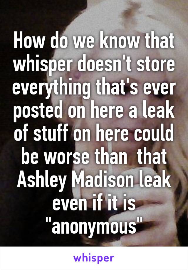 How do we know that whisper doesn't store everything that's ever posted on here a leak of stuff on here could be worse than  that Ashley Madison leak even if it is "anonymous"