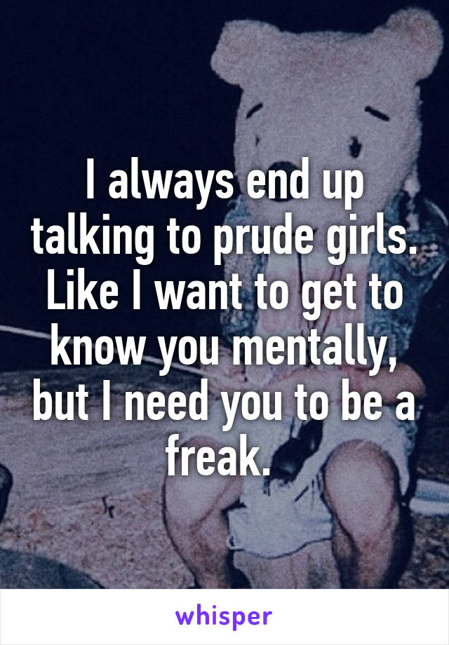 I always end up talking to prude girls. Like I want to get to know you mentally, but I need you to be a freak. 