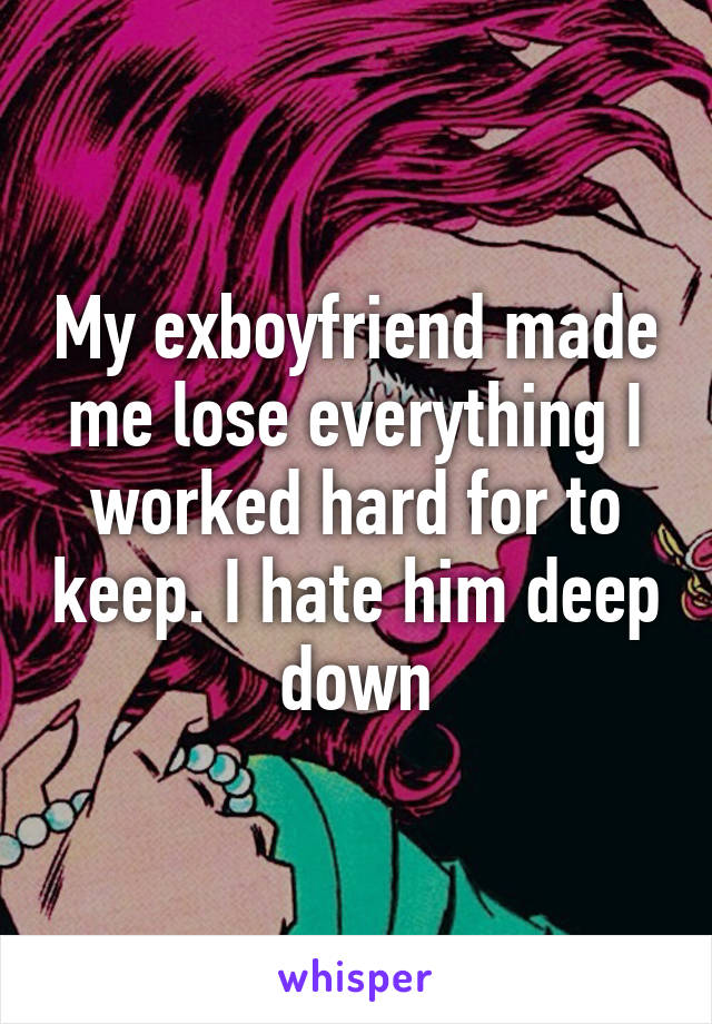 My exboyfriend made me lose everything I worked hard for to keep. I hate him deep down