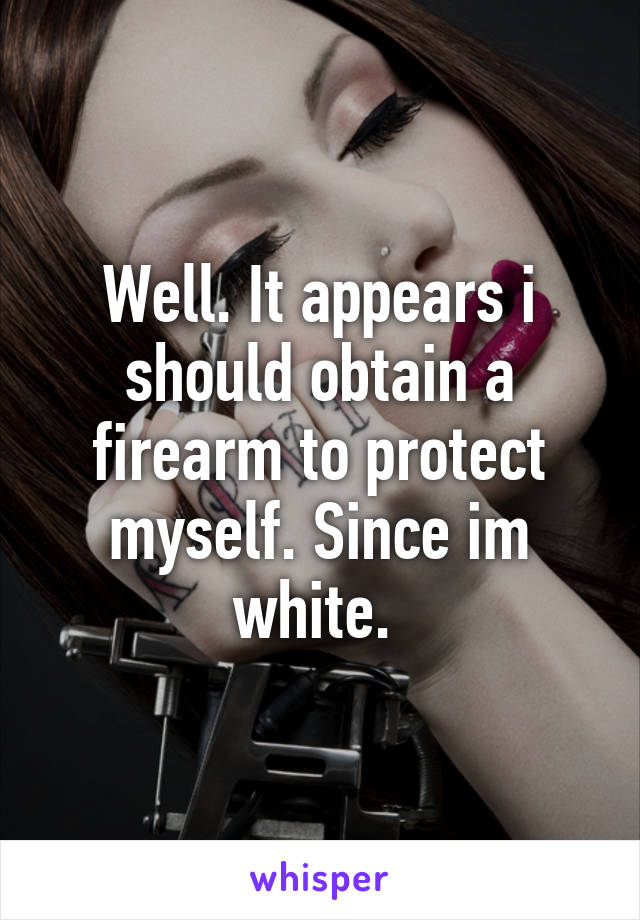 Well. It appears i should obtain a firearm to protect myself. Since im white. 