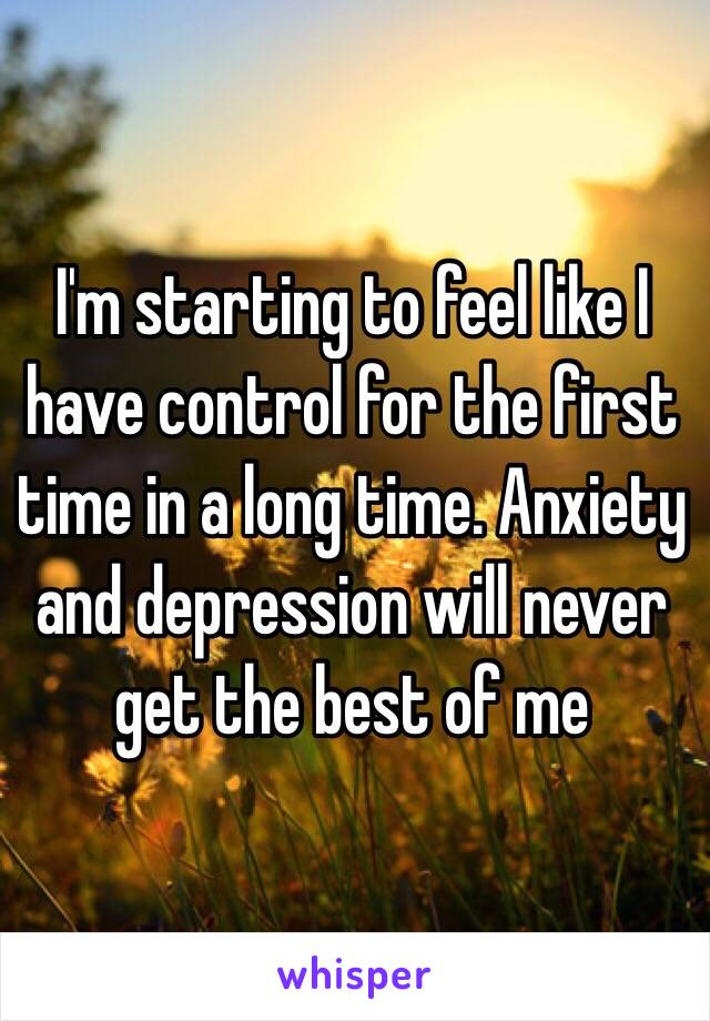 I'm starting to feel like I have control for the first time in a long time. Anxiety and depression will never get the best of me 