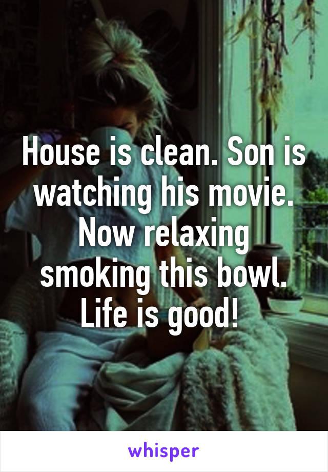 House is clean. Son is watching his movie. Now relaxing smoking this bowl. Life is good! 