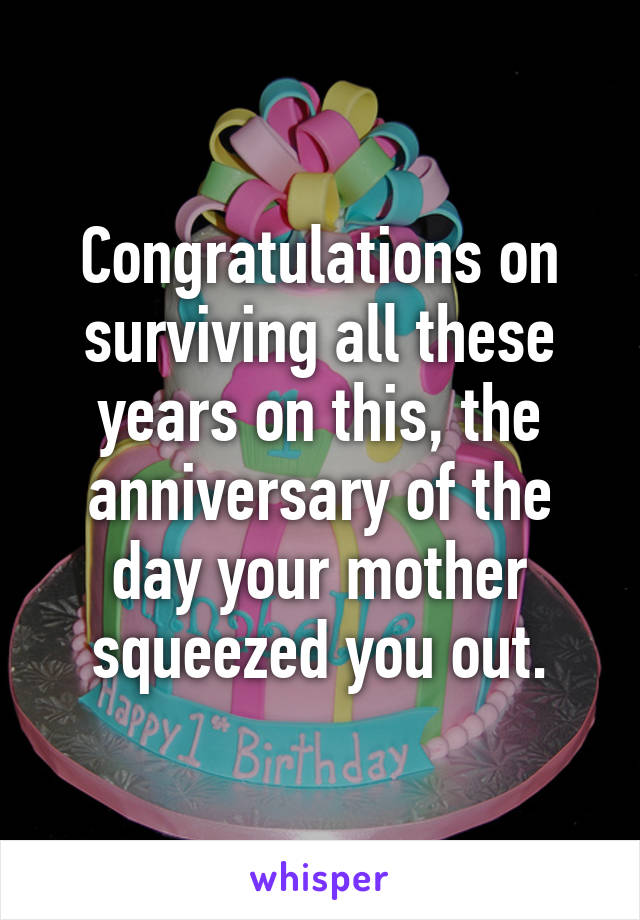 Congratulations on surviving all these years on this, the anniversary of the day your mother squeezed you out.