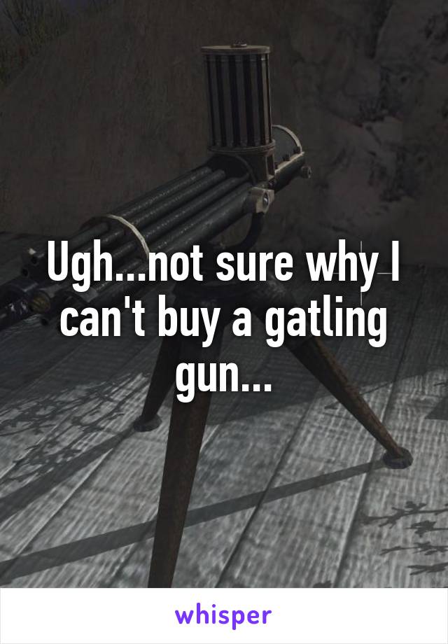 Ugh...not sure why I can't buy a gatling gun...