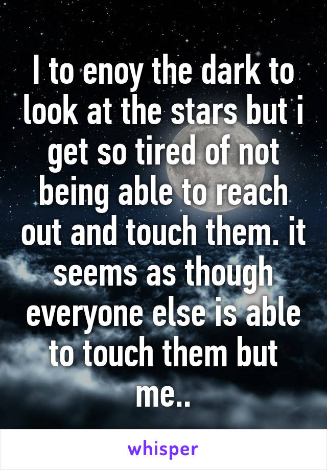 I to enoy the dark to look at the stars but i get so tired of not being able to reach out and touch them. it seems as though everyone else is able to touch them but me..