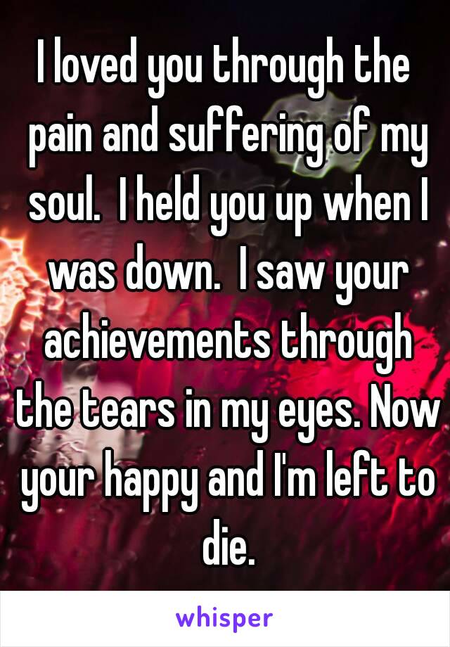 I loved you through the pain and suffering of my soul.  I held you up when I was down.  I saw your achievements through the tears in my eyes. Now your happy and I'm left to die.