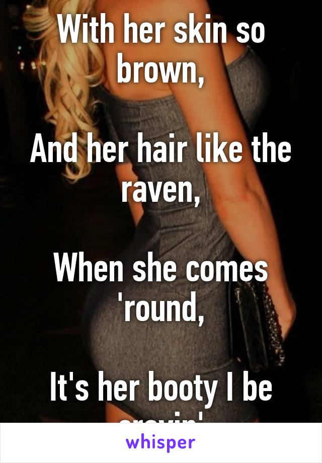 With her skin so brown,

And her hair like the raven,

When she comes 'round,

It's her booty I be cravin'