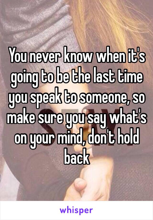 You never know when it's going to be the last time you speak to someone, so make sure you say what's on your mind, don't hold back