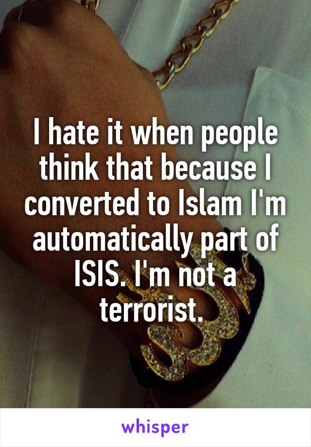 I hate it when people think that because I converted to Islam I'm automatically part of ISIS. I'm not a terrorist. 