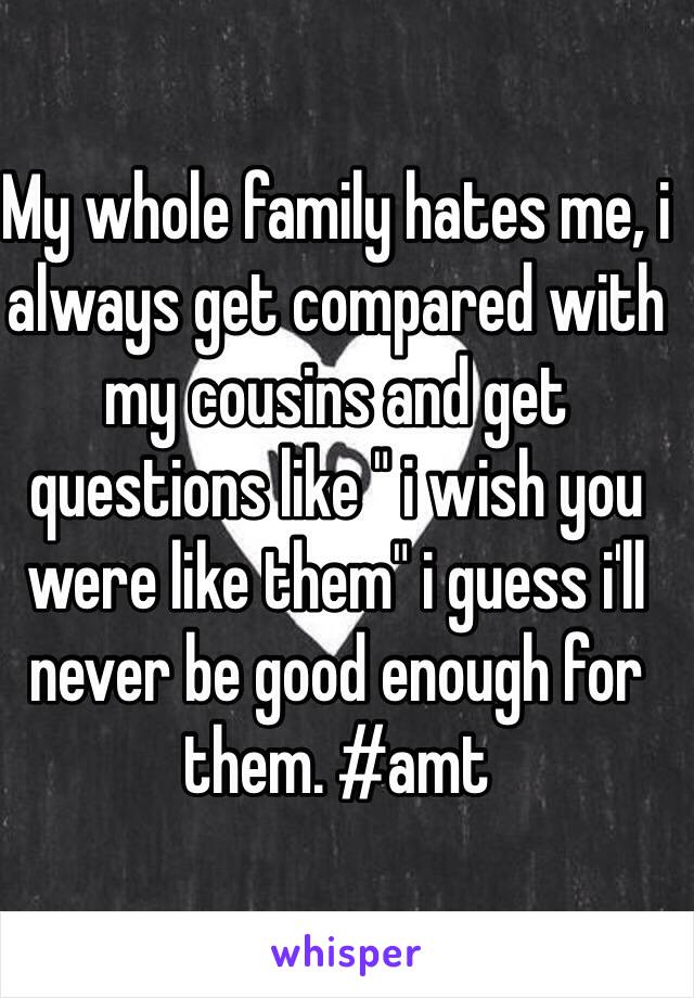 My whole family hates me, i always get compared with my cousins and get questions like " i wish you were like them" i guess i'll never be good enough for them. #amt