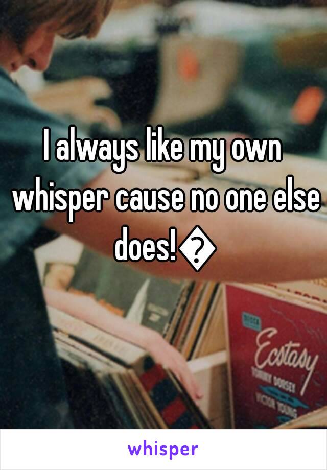 I always like my own whisper cause no one else does!😂