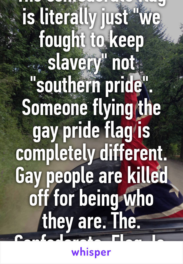 The confederate flag is literally just "we fought to keep slavery" not "southern pride". Someone flying the gay pride flag is completely different. Gay people are killed off for being who they are. The. Confederate. Flag. Is. Racist.