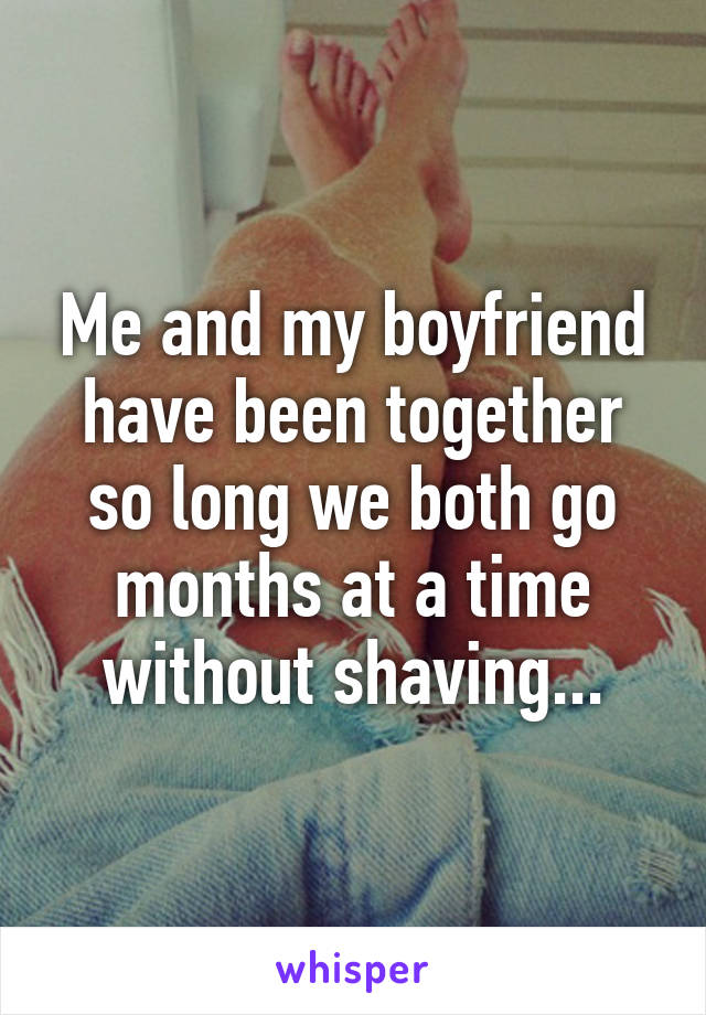 Me and my boyfriend have been together so long we both go months at a time without shaving...