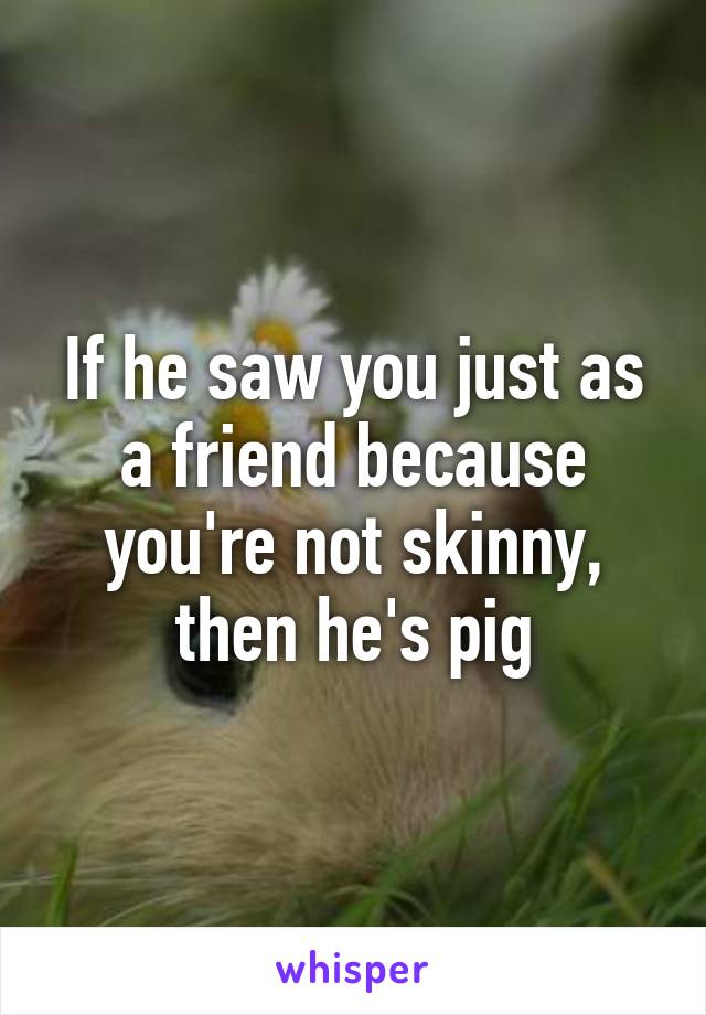 If he saw you just as a friend because you're not skinny, then he's pig