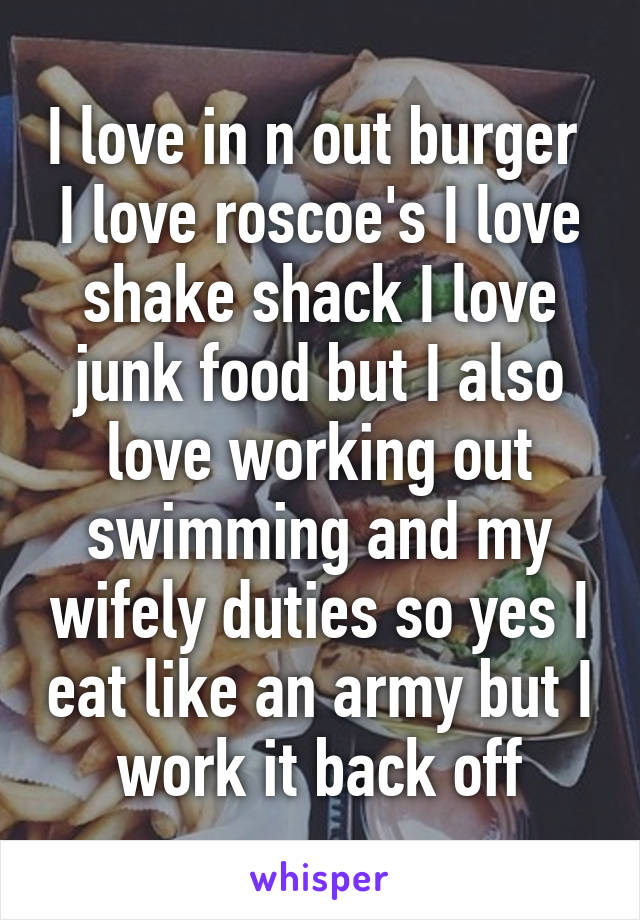 I love in n out burger  I love roscoe's I love shake shack I love junk food but I also love working out swimming and my wifely duties so yes I eat like an army but I work it back off