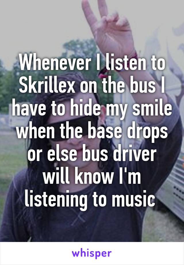 Whenever I listen to Skrillex on the bus I have to hide my smile when the base drops or else bus driver will know I'm listening to music 