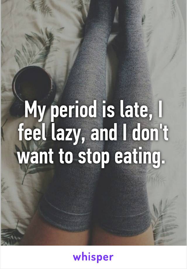 My period is late, I feel lazy, and I don't want to stop eating. 