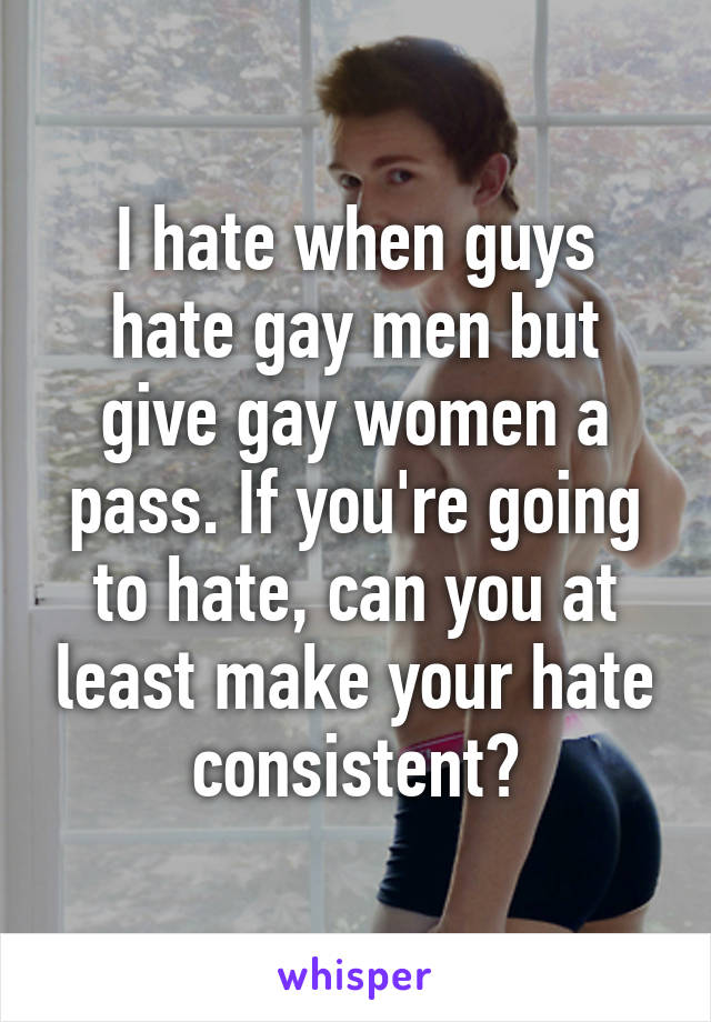 I hate when guys hate gay men but give gay women a pass. If you're going to hate, can you at least make your hate consistent?