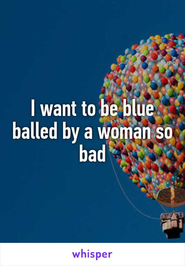 I want to be blue balled by a woman so bad