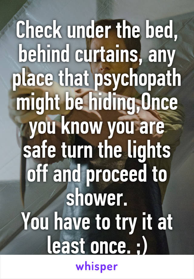 Check under the bed, behind curtains, any place that psychopath might be hiding,Once you know you are safe turn the lights off and proceed to shower.
You have to try it at least once. ;)