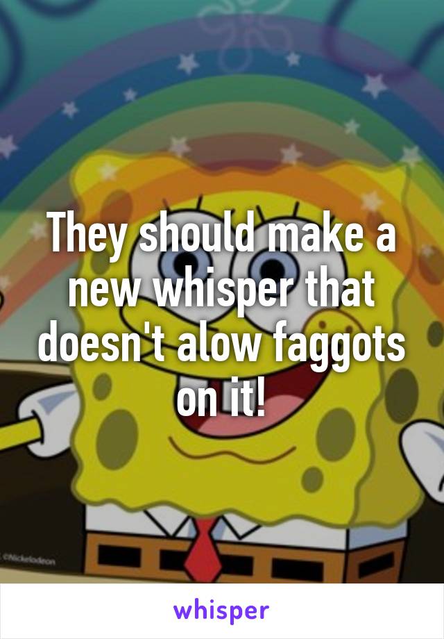 They should make a new whisper that doesn't alow faggots on it!