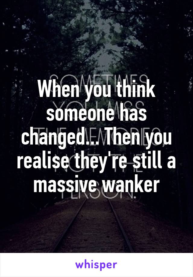 When you think someone has changed... Then you realise they're still a massive wanker