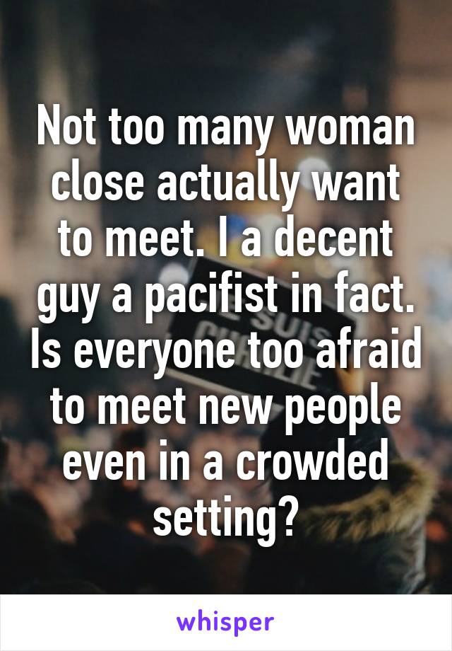 Not too many woman close actually want to meet. I a decent guy a pacifist in fact. Is everyone too afraid to meet new people even in a crowded setting?