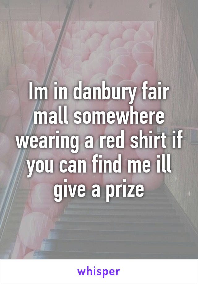 Im in danbury fair mall somewhere wearing a red shirt if you can find me ill give a prize