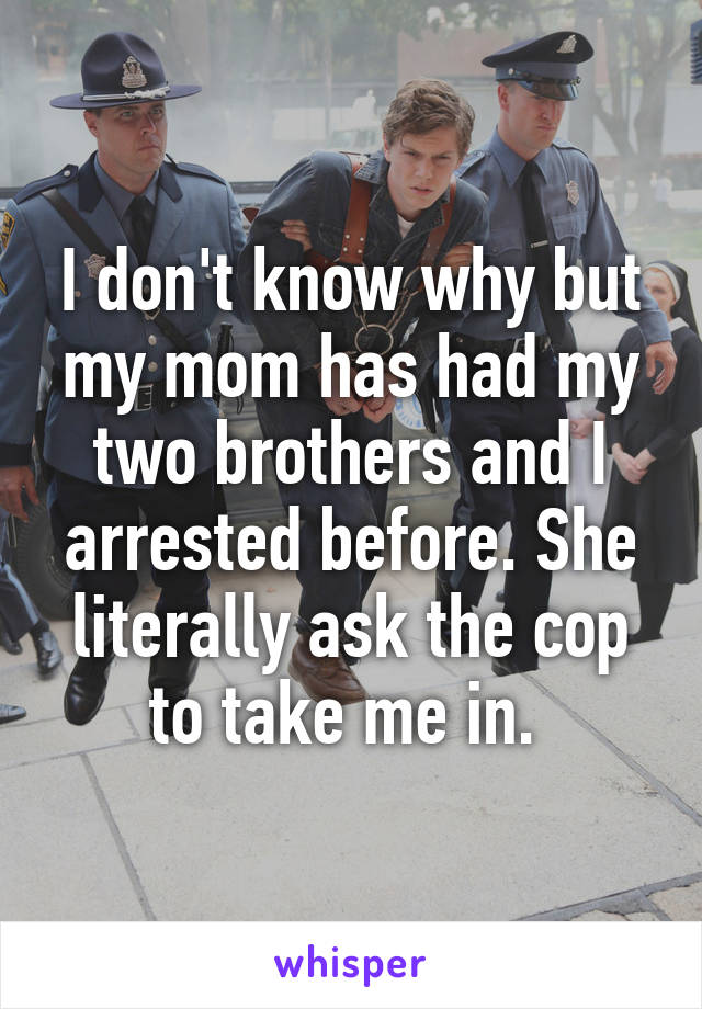 I don't know why but my mom has had my two brothers and I arrested before. She literally ask the cop to take me in. 