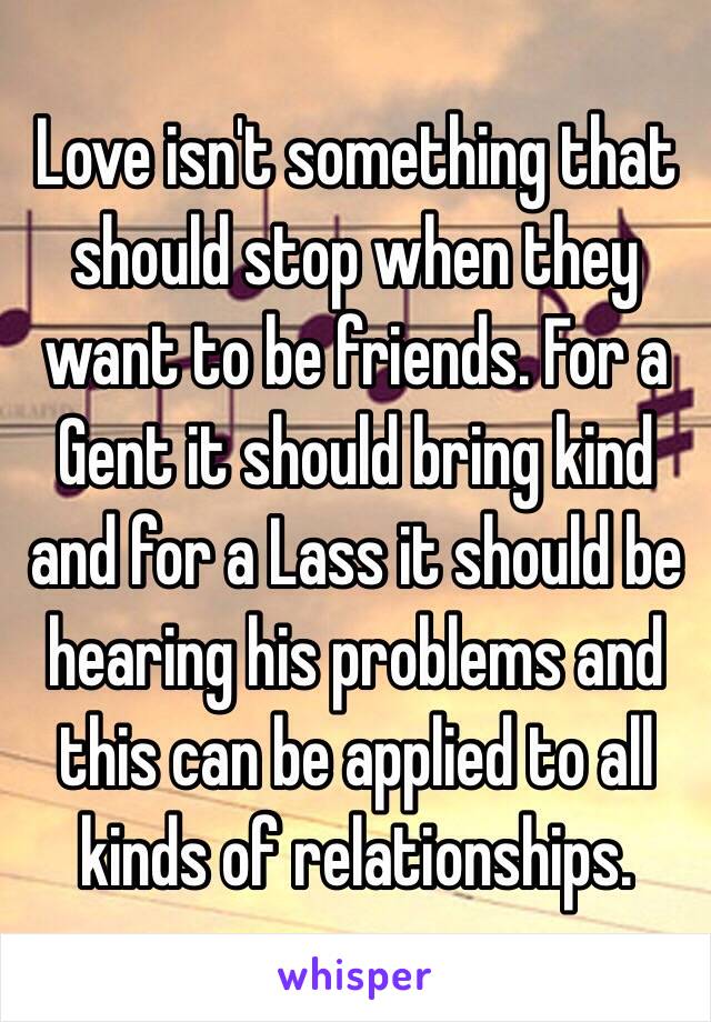 Love isn't something that should stop when they want to be friends. For a Gent it should bring kind and for a Lass it should be hearing his problems and this can be applied to all kinds of relationships.