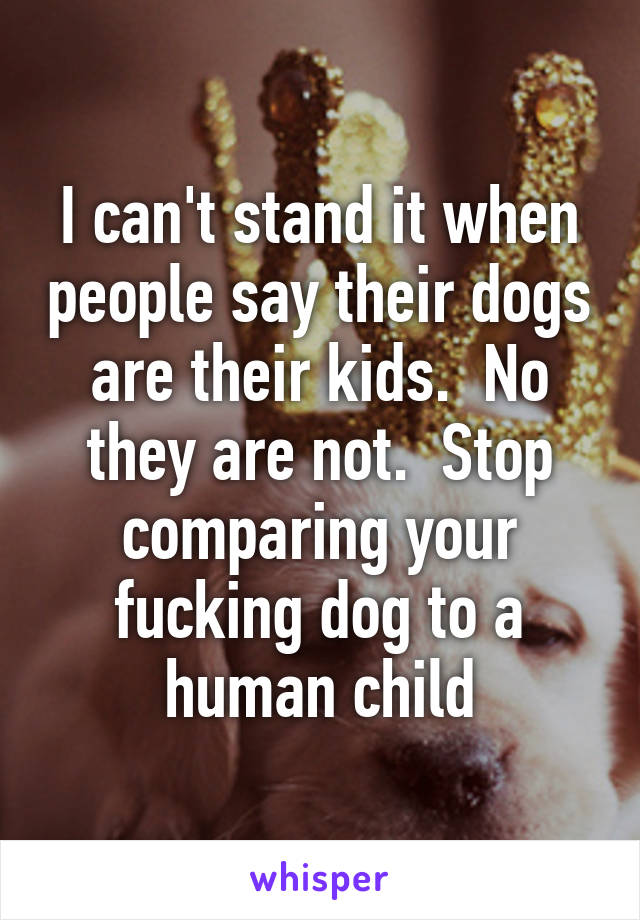 I can't stand it when people say their dogs are their kids.  No they are not.  Stop comparing your fucking dog to a human child