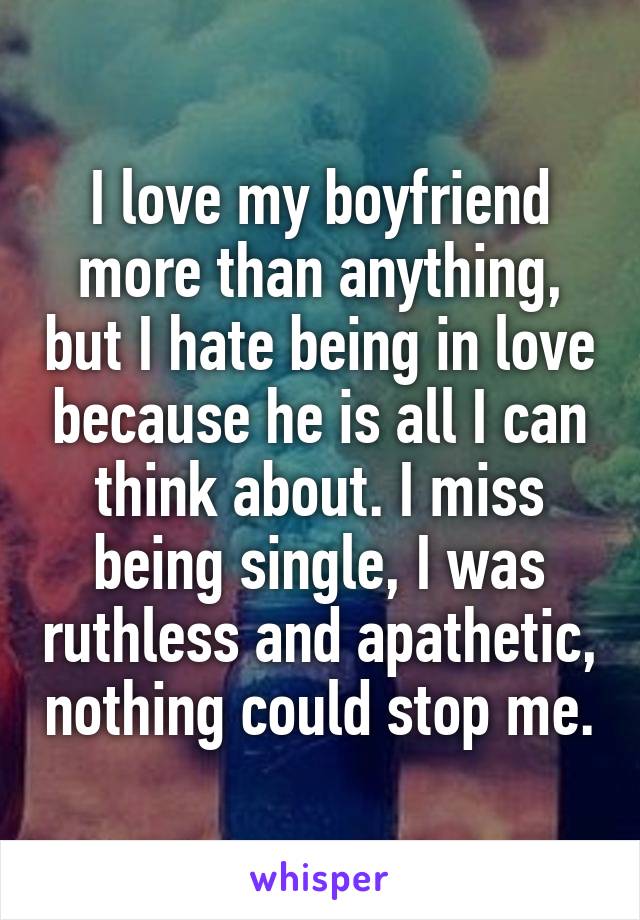 I love my boyfriend more than anything, but I hate being in love because he is all I can think about. I miss being single, I was ruthless and apathetic, nothing could stop me.
