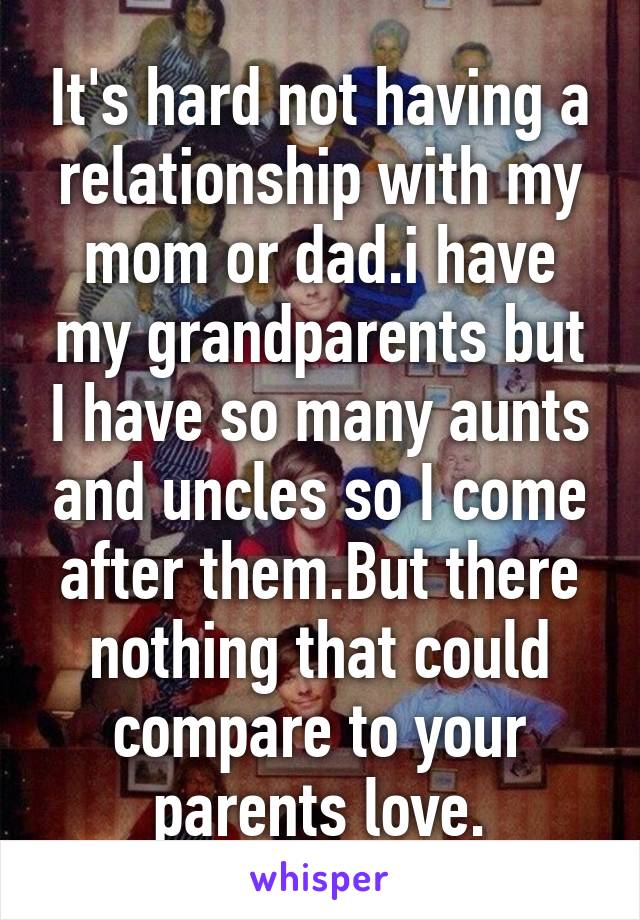 It's hard not having a relationship with my mom or dad.i have my grandparents but I have so many aunts and uncles so I come after them.But there nothing that could compare to your parents love.