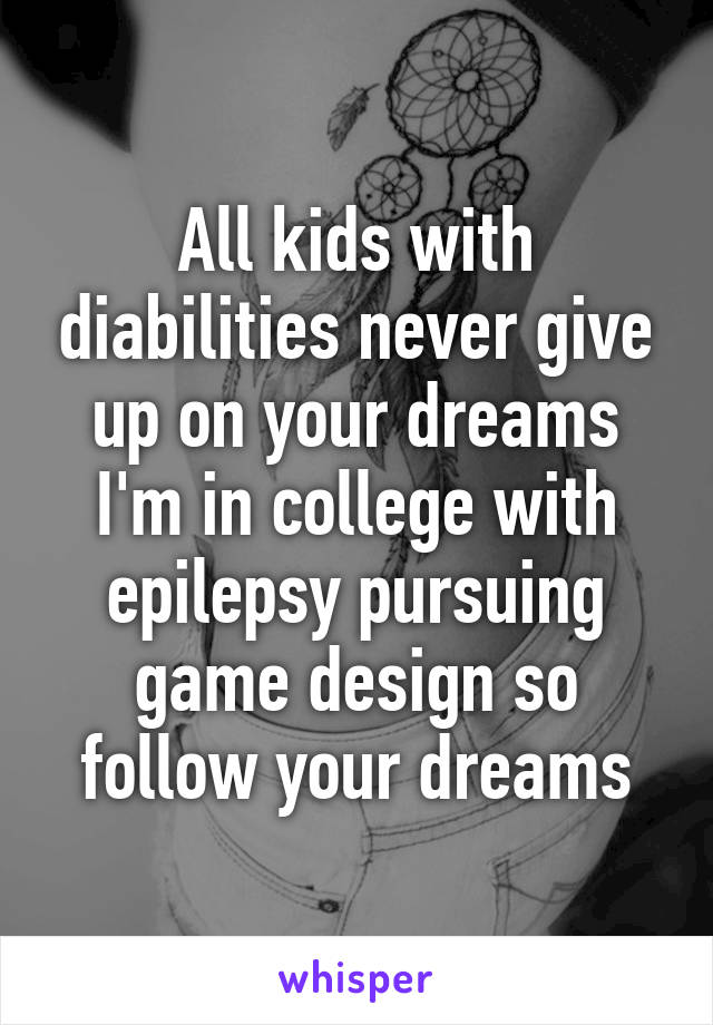 All kids with diabilities never give up on your dreams I'm in college with epilepsy pursuing game design so follow your dreams