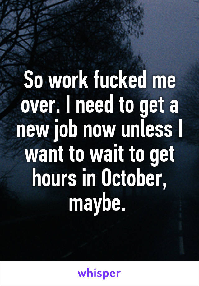 So work fucked me over. I need to get a new job now unless I want to wait to get hours in October, maybe. 