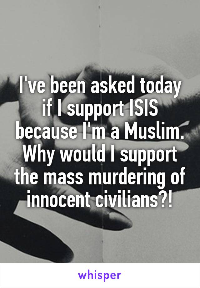I've been asked today if I support ISIS because I'm a Muslim. Why would I support the mass murdering of innocent civilians?!